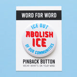 A round white 2.25" pinback button that reads ABOLISH ICE in thick red text in the center, and ICE OUT - OF OUR COMMUITIES in light blue text, above & below, curved to the round button.  Badge is on a Word For Word branded backing card that reads Pinback Button, Wear Whats On Your Mind
