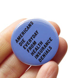 A round 1.25" pinback button that reads AMERICANS DIE EVERYDAY FROM HEALTH INSURANCE DENIALS. Badge is held in a hand.