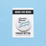 A round white pinback button that reads CHRONIC ILLNESS IS EXTREMELY EXHAUSTING in aqua & black text, that are retro 80's fonts. Button is on a Word For Word branded backing card that reads Wear What's On Your Mind.