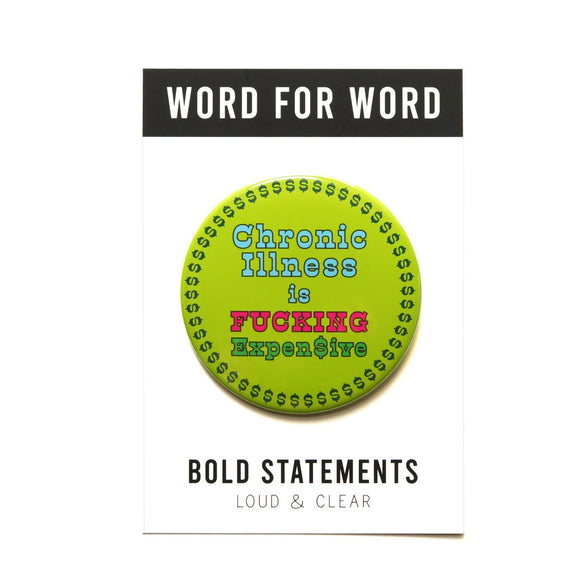 Large lime green colored pinback button with an ring of green dollar signs around the edge of the button, reads CHRONIC ILLNESS IS in baby blue, FUCKING in hot pink, EXPEN$IVE in green. Button is on a backing postcard that reads WORD FOR WORD at the top in a black & white band, and BOLD STATEMENTS Loud & Clear at the bottom.  