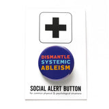 Round, dark blue pinback button that reads DISMANTLE SYSTEMIC ABLEISM in three lines in 3 different colors, red, light blue & yellow. Button is on a Social Alert Button backing card.