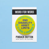 Round neon lime yellow 2.25" pinback button that reads PEND DISABILITY ASSET LIMITS in the center, purple text and. Forced Poverty s Cruel & Inhumane is along the top, and bottom. Button is on a Word For Word branded backing card that reads Wear What Is On Your Mind