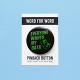 A round black  pinback button that reads EVERYONE WANTS MY DATA  in neon green text, in a 90's or Y2K vintage computer monitor vibe, with an illustrator of two little floppy discs in the lower right hand corner.  Button is on a Word For Word branded backing card that reads Pinback Button, Wear What's On Your Mind