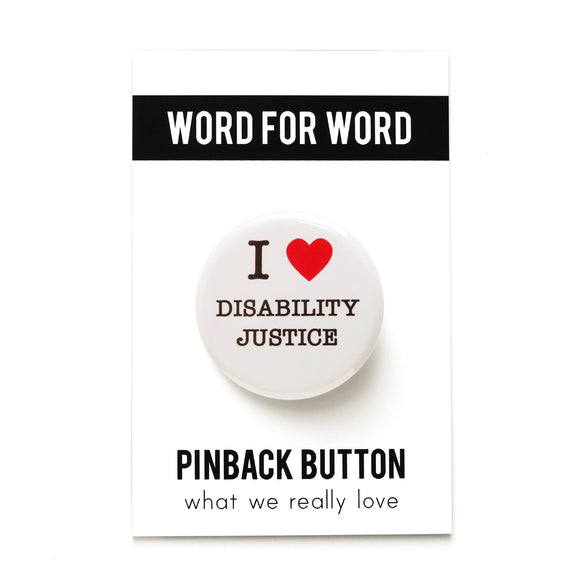 A round white pinback button that reads I LOVE DISABILITY JUSTICE, with love being represented by a red heart. Pinned to a What We Really Love Word For Word Factory branded backing card.