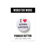 A round white pinback button that reads I LOVE QUEER ARTISTS in a black serif font, the love being indicated by a red heart. The button is on a white backing card that reads WORD FOR WORD in a black rectangle at the top, and reads Pinback Button, at the bottom of the card.