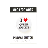 A round white pinback button that reads I LOVE QUEER ARTISTS in a black serif font, the love being indicated by a red heart. The button is on a white backing card that reads WORD FOR WORD in a black rectangle at the top, and reads Pinback Button, at the bottom of the card.